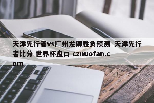 天津先行者vs广州龙狮胜负预测_天津先行者比分 世界杯盘口 cznuofan.com
