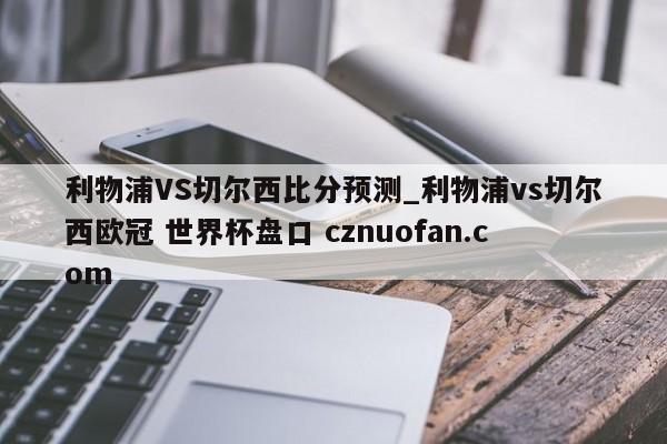 利物浦VS切尔西比分预测_利物浦vs切尔西欧冠 世界杯盘口 cznuofan.com