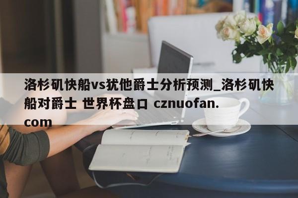 洛杉矶快船vs犹他爵士分析预测_洛杉矶快船对爵士 世界杯盘口 cznuofan.com