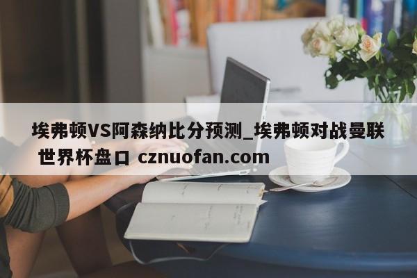 埃弗顿VS阿森纳比分预测_埃弗顿对战曼联 世界杯盘口 cznuofan.com