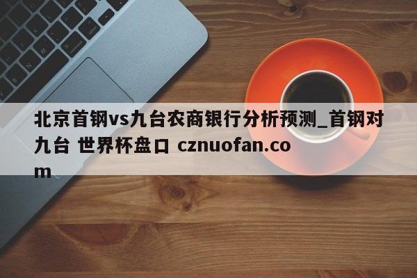 北京首钢vs九台农商银行分析预测_首钢对九台 世界杯盘口 cznuofan.com