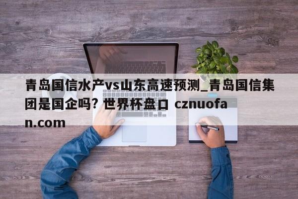 青岛国信水产vs山东高速预测_青岛国信集团是国企吗? 世界杯盘口 cznuofan.com