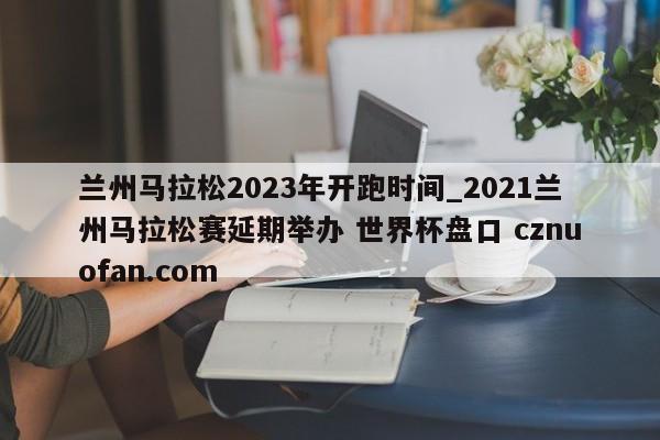 兰州马拉松2023年开跑时间_2021兰州马拉松赛延期举办 世界杯盘口 cznuofan.com