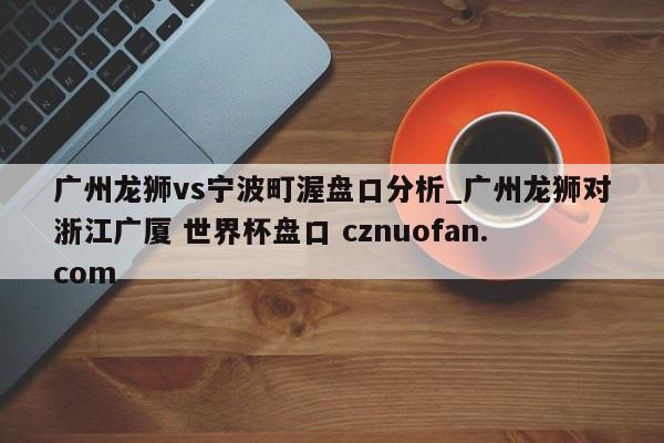 广州龙狮vs宁波町渥盘口分析_广州龙狮对浙江广厦 世界杯盘口 cznuofan.com
