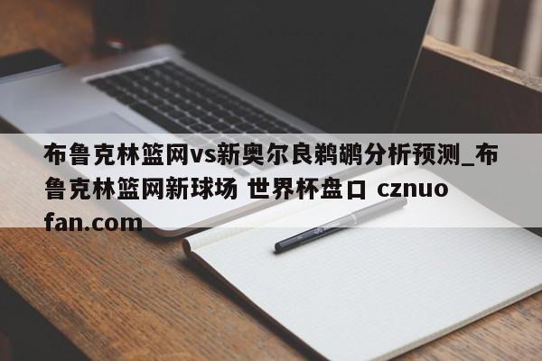 布鲁克林篮网vs新奥尔良鹈鹕分析预测_布鲁克林篮网新球场 世界杯盘口 cznuofan.com