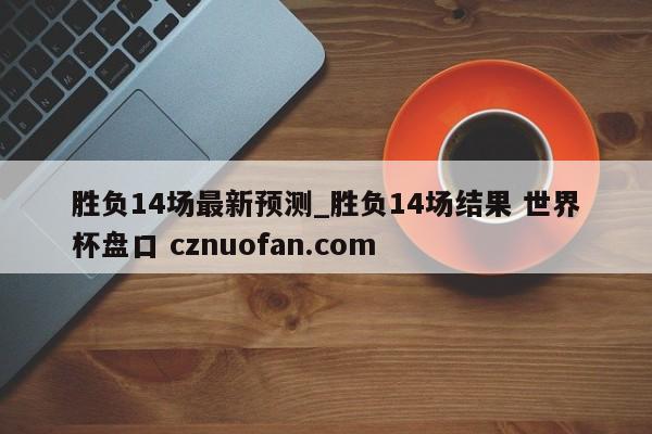 胜负14场最新预测_胜负14场结果 世界杯盘口 cznuofan.com