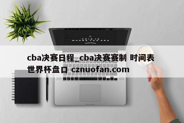 cba决赛日程_cba决赛赛制 时间表 世界杯盘口 cznuofan.com