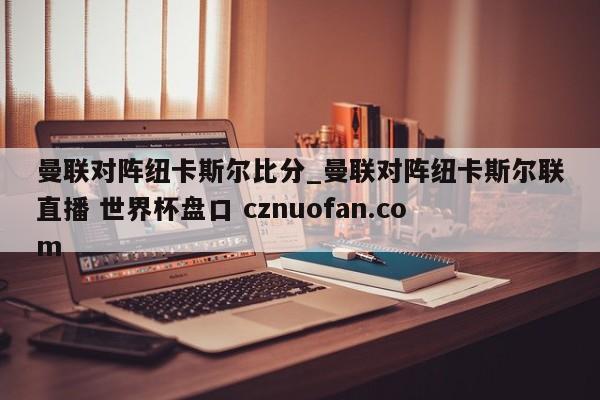曼联对阵纽卡斯尔比分_曼联对阵纽卡斯尔联直播 世界杯盘口 cznuofan.com