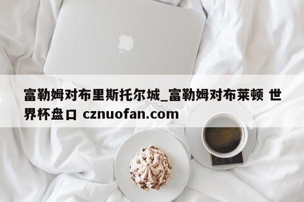 富勒姆对布里斯托尔城_富勒姆对布莱顿 世界杯盘口 cznuofan.com