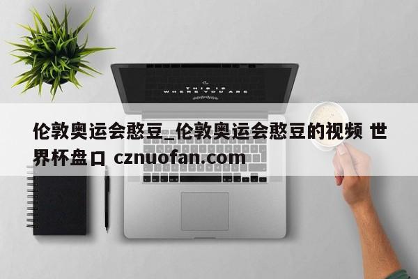伦敦奥运会憨豆_伦敦奥运会憨豆的视频 世界杯盘口 cznuofan.com