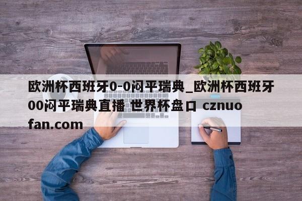 欧洲杯西班牙0-0闷平瑞典_欧洲杯西班牙00闷平瑞典直播 世界杯盘口 cznuofan.com