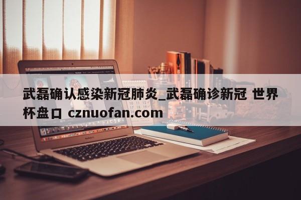 武磊确认感染新冠肺炎_武磊确诊新冠 世界杯盘口 cznuofan.com