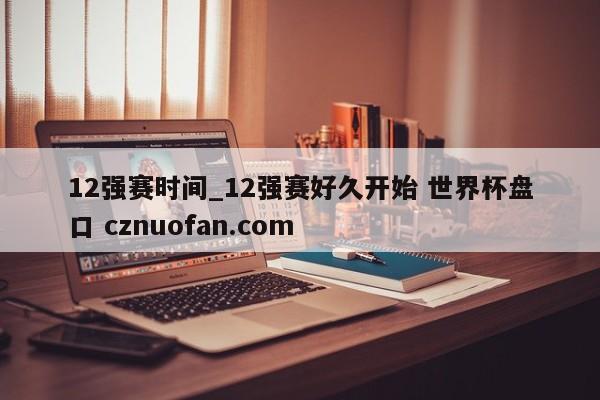 12强赛时间_12强赛好久开始 世界杯盘口 cznuofan.com