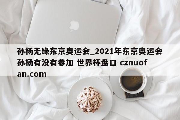 孙杨无缘东京奥运会_2021年东京奥运会孙杨有没有参加 世界杯盘口 cznuofan.com
