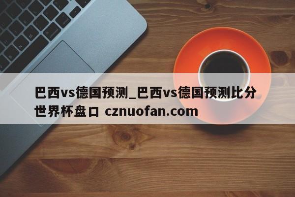 巴西vs德国预测_巴西vs德国预测比分 世界杯盘口 cznuofan.com