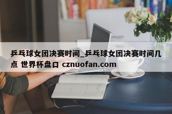 乒乓球女团决赛时间_乒乓球女团决赛时间几点 世界杯盘口 cznuofan.com
