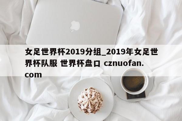女足世界杯2019分组_2019年女足世界杯队服 世界杯盘口 cznuofan.com